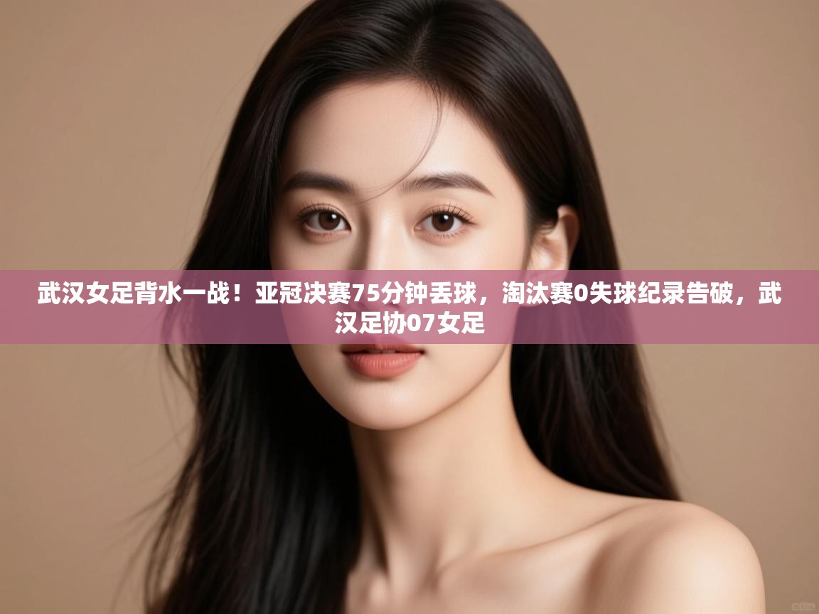 武汉女足背水一战!亚冠决赛75分钟丢球,淘汰赛0失球纪录告破,武汉足协07女足 第1张