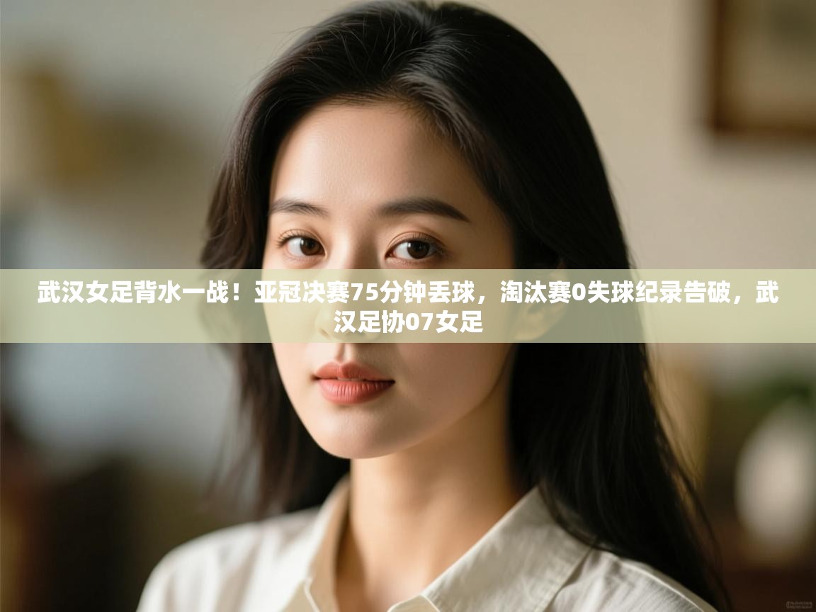 武汉女足背水一战!亚冠决赛75分钟丢球,淘汰赛0失球纪录告破,武汉足协07女足 第2张