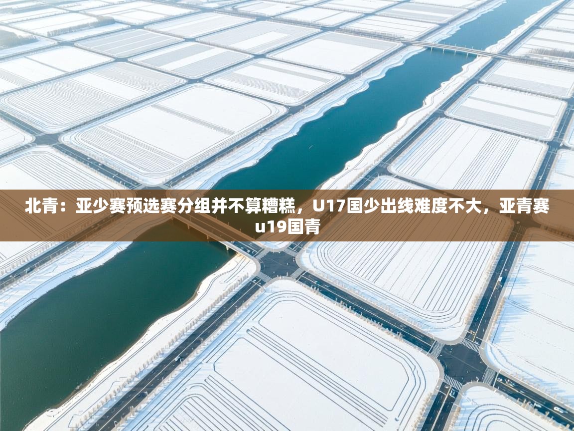 北青：亚少赛预选赛分组并不算糟糕，U17国少出线难度不大，亚青赛u19国青