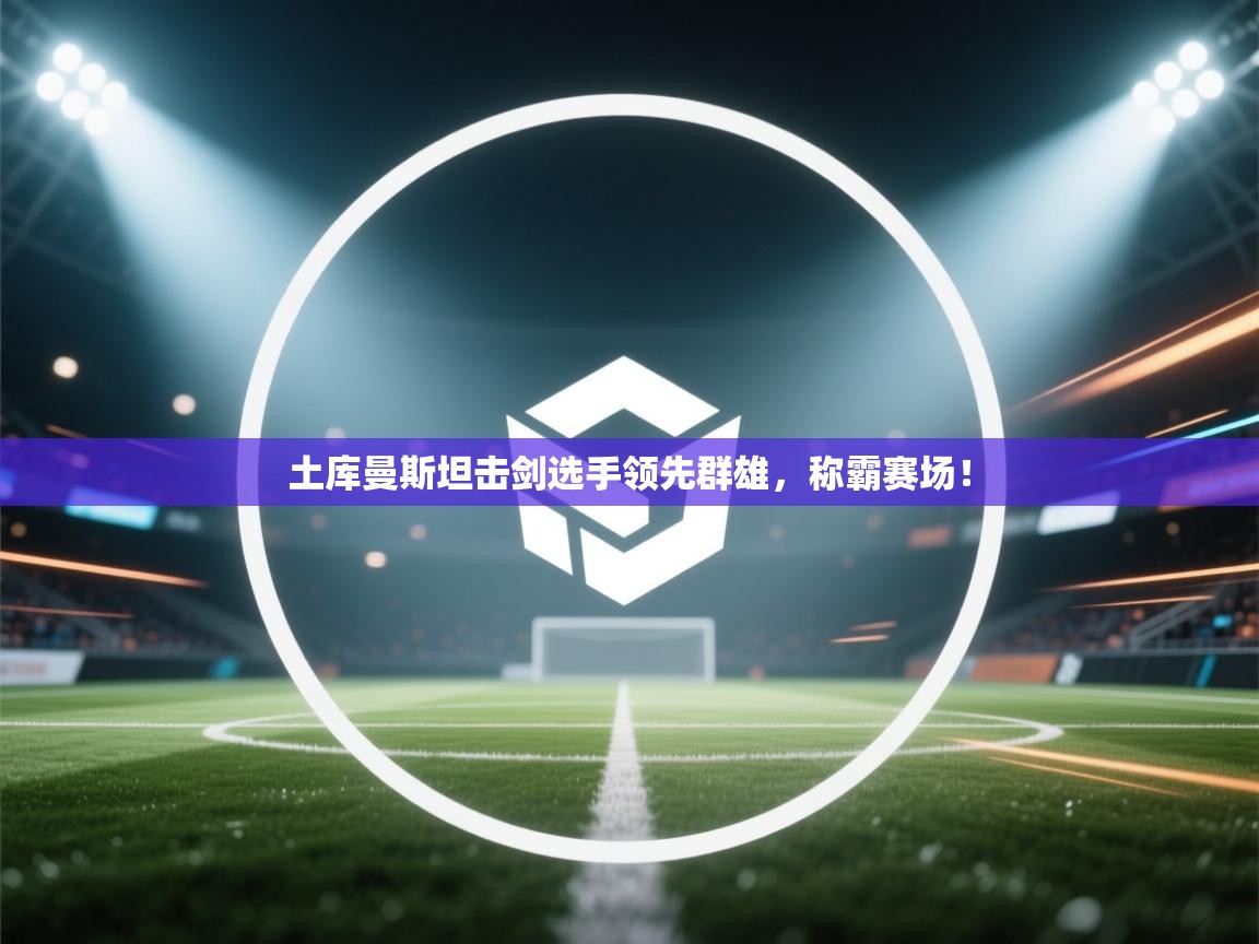 土库曼斯坦击剑选手领先群雄,称霸赛场! 第1张